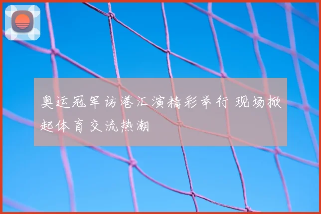 奥运冠军访港汇演精彩举行 现场掀起体育交流热潮