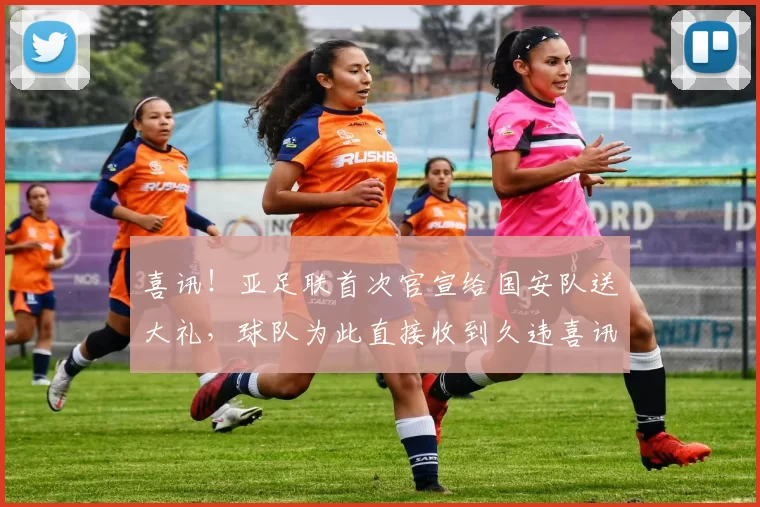 喜讯！亚足联首次官宣给国安队送大礼，球队为此直接收到久违喜讯