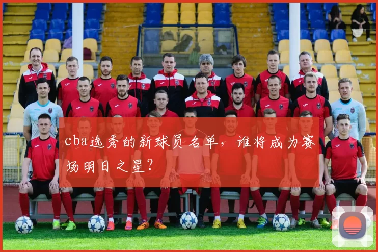 cba选秀的新球员名单，谁将成为赛场明日之星？