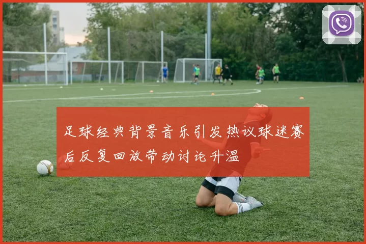 足球经典背景音乐引发热议球迷赛后反复回放带动讨论升温