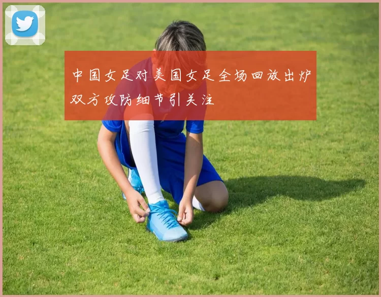 中国女足对美国女足全场回放出炉双方攻防细节引关注