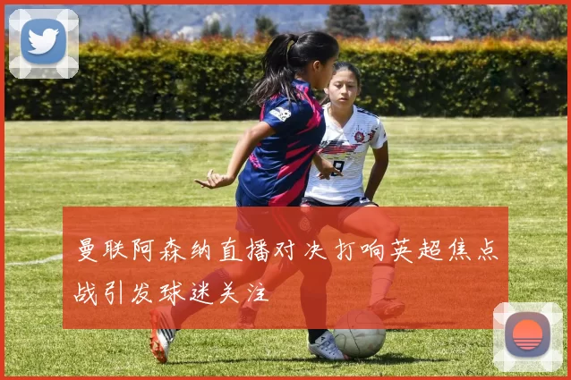 曼联阿森纳直播对决打响英超焦点战引发球迷关注