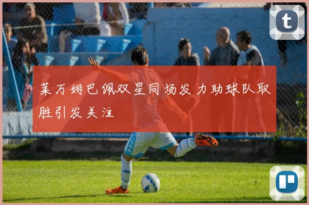 莱万姆巴佩双星同场发力助球队取胜引发关注