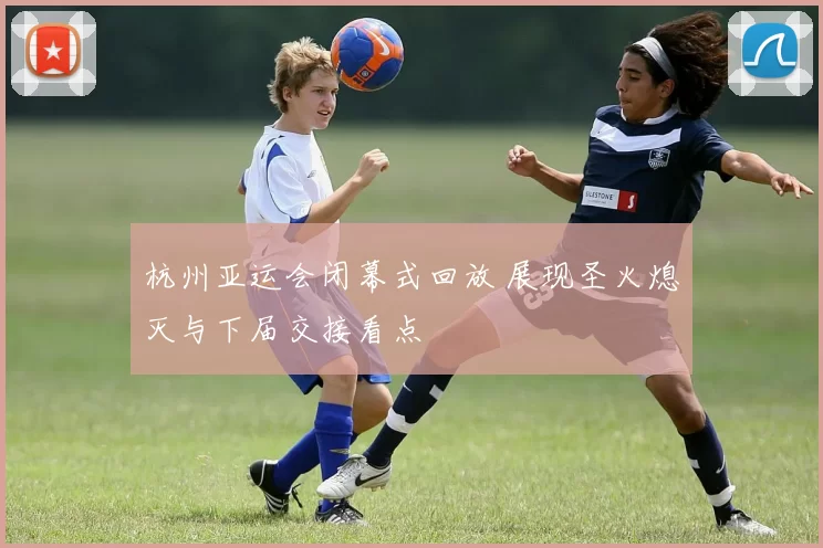 杭州亚运会闭幕式回放 展现圣火熄灭与下届交接看点