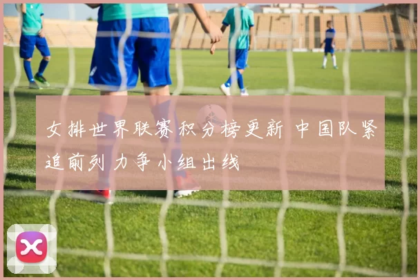 女排世界联赛积分榜更新 中国队紧追前列力争小组出线