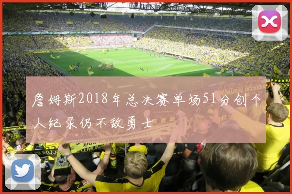 詹姆斯2018年总决赛单场51分创个人纪录仍不敌勇士