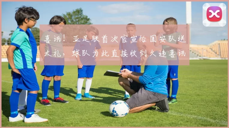 喜讯！亚足联首次官宣给国安队送大礼，球队为此直接收到久违喜讯