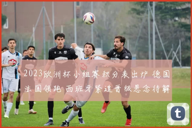 2023欧洲杯小组赛积分表出炉 德国法国领跑 西班牙紧追晋级悬念待解