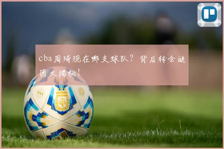 cba周琦现在哪支球队？背后转会谜团大揭秘！