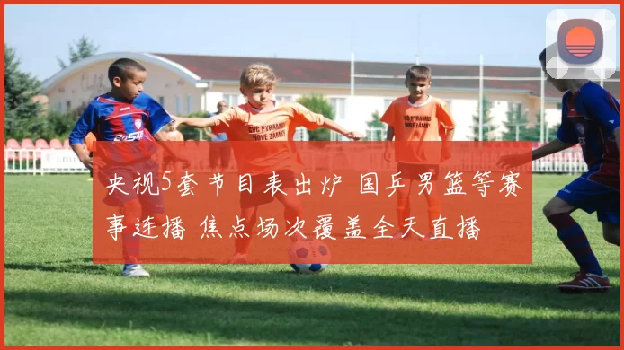 央视5套节目表出炉 国乒男篮等赛事连播 焦点场次覆盖全天直播