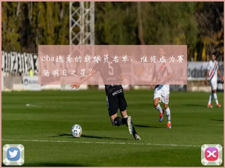 cba选秀的新球员名单，谁将成为赛场明日之星？
