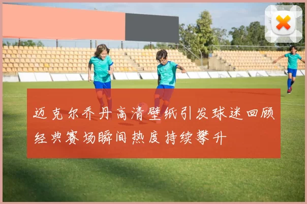 迈克尔乔丹高清壁纸引发球迷回顾经典赛场瞬间热度持续攀升