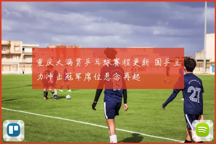 重庆大满贯乒乓球赛程更新 国乒主力冲击冠军席位悬念再起