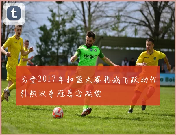 戈登2017年扣篮大赛再战飞跃动作引热议夺冠悬念延续