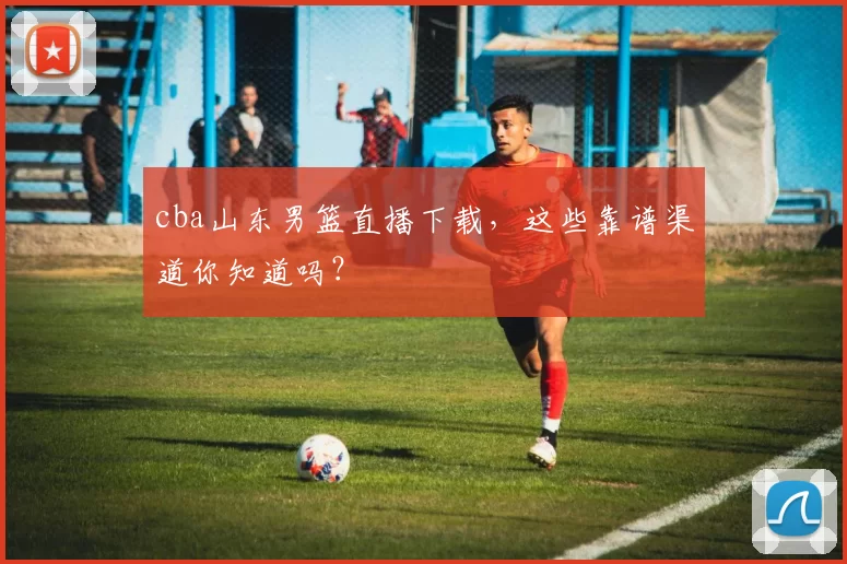 cba山东男篮直播下载，这些靠谱渠道你知道吗？