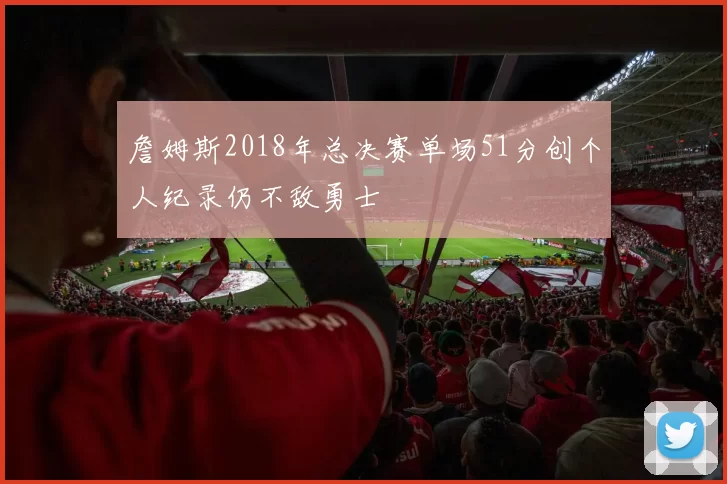 詹姆斯2018年总决赛单场51分创个人纪录仍不敌勇士
