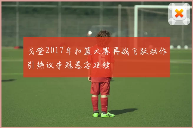 戈登2017年扣篮大赛再战飞跃动作引热议夺冠悬念延续