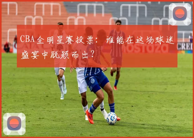 CBA全明星赛投票:谁能在这场球迷盛宴中脱颖而出?