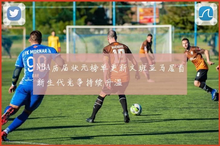 NBA历届状元榜单更新文班亚马居首新生代竞争持续升温