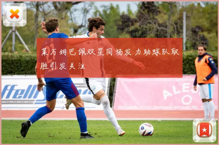 莱万姆巴佩双星同场发力助球队取胜引发关注