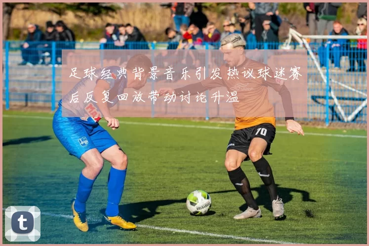 足球经典背景音乐引发热议球迷赛后反复回放带动讨论升温