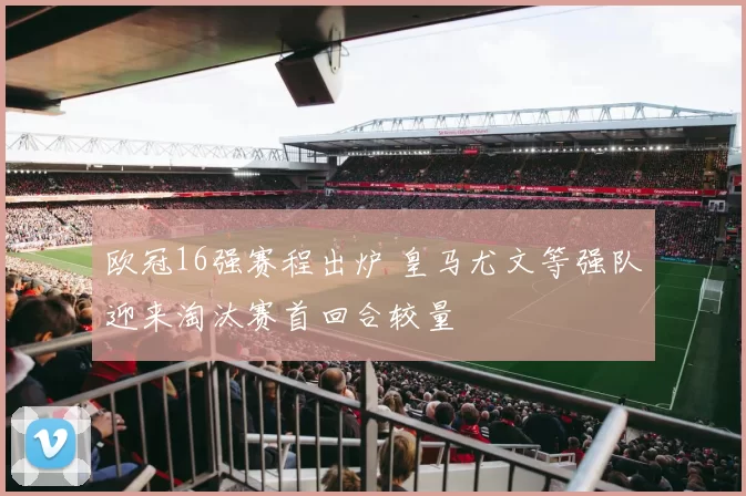 欧冠16强赛程出炉 皇马尤文等强队迎来淘汰赛首回合较量