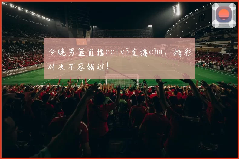 今晚男篮直播cctv5直播cba，精彩对决不容错过！