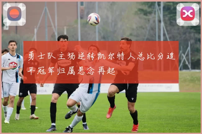 勇士队主场逆转凯尔特人总比分追平冠军归属悬念再起